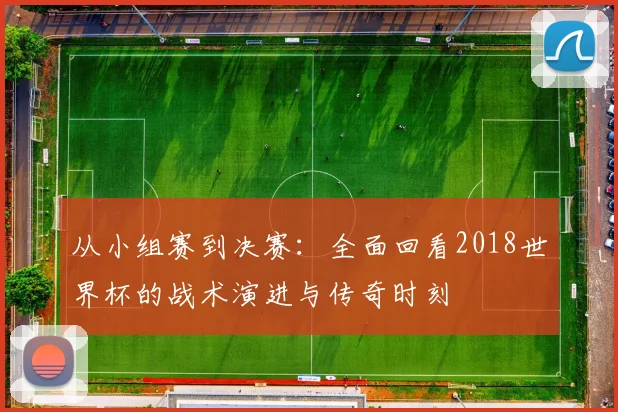 从小组赛到决赛：全面回看2018世界杯的战术演进与传奇时刻