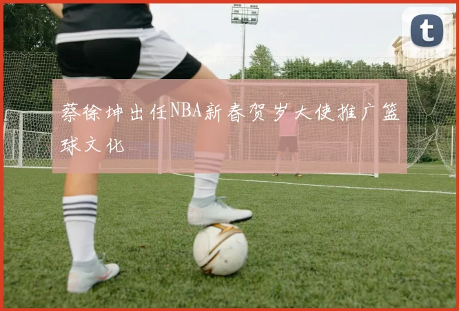 蔡徐坤出任NBA新春贺岁大使推广篮球文化