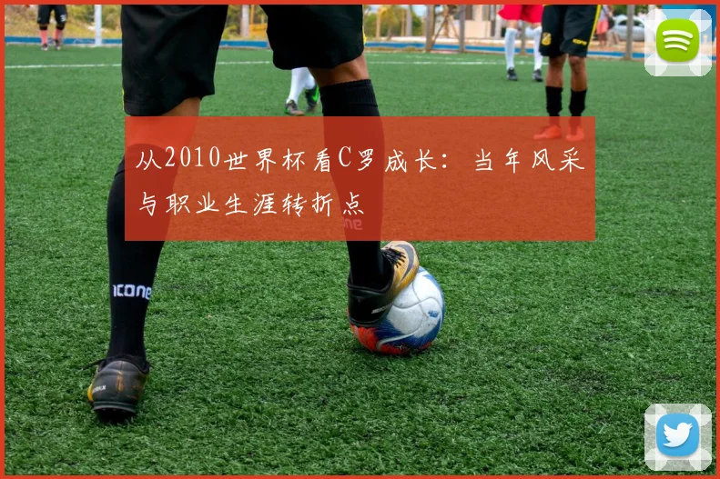 从2010世界杯看C罗成长：当年风采与职业生涯转折点